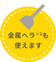 金属ヘラ※2も使えます。