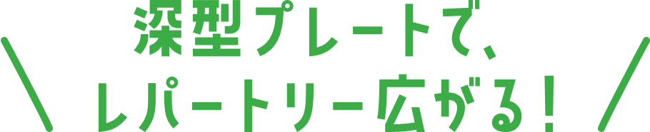 深型プレートで、レパートリー広がる！