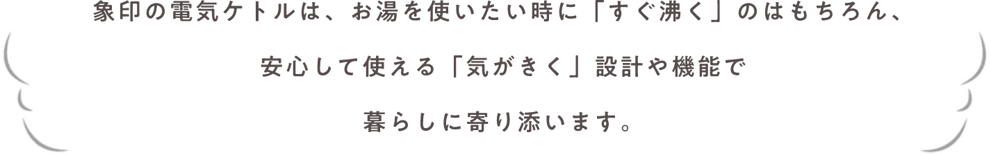 象印の電気ケトルは、お湯を使いたい時に「すぐ沸く」のはもちろん、安心して使える「気がきく」設計や機能で暮らしに寄り添います。