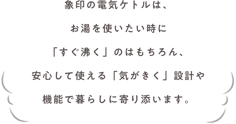 象印の電気ケトルは、お湯を使いたい時に「すぐ沸く」のはもちろん、安心して使える「気がきく」設計や機能で暮らしに寄り添います。