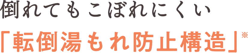 倒れてもこぼれにくい「転倒湯もれ防止構造」※