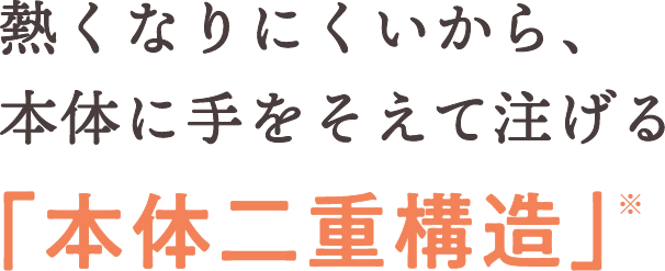 熱くなりにくいから、本体に手をそえて注げる「本体二重構造」※