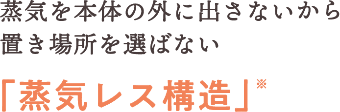蒸気を本体の外に出さないから置き場所を選ばない「蒸気レス構造」※