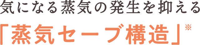 気になる蒸気の発生を抑える「蒸気セーブ構造」※