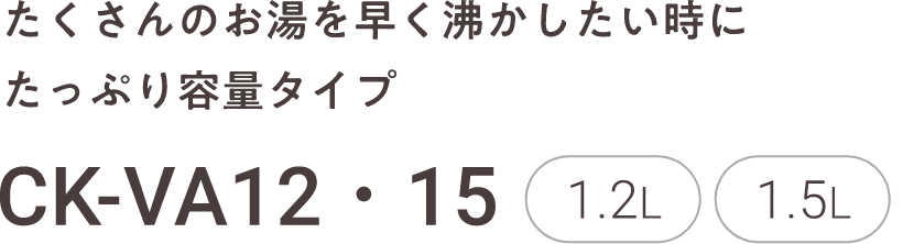 たくさんのお湯を早く沸かしたい時にたっぷり容量タイプ CK-VA12・15 1.2L 1.5L