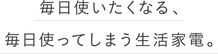 毎日使いたくなる、毎日使ってしまう生活家電。