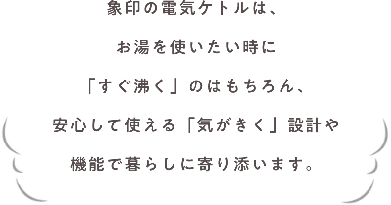 象印の電気ケトルは、お湯を使いたい時に「すぐ沸く」のはもちろん、安心して使える「気がきく」設計や機能で暮らしに寄り添います。
