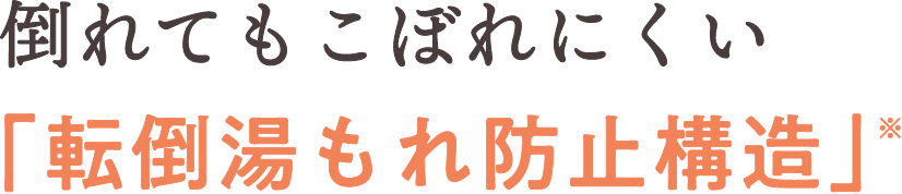 倒れてもお湯がこぼれにくい「転倒湯もれ防止構造」※1
