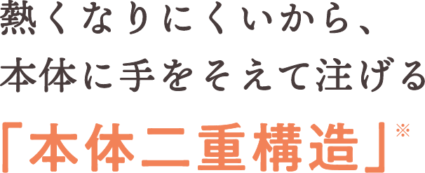 熱くなりにくいから、本体に手をそえて注げる「本体二重構造」※