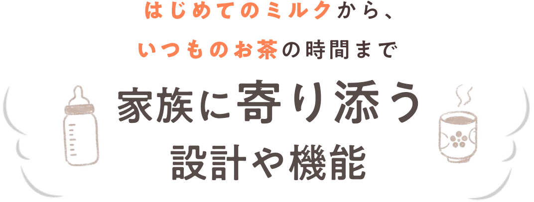 はじめてのミルクから、いつものお茶の時間まで家族に寄り添う設計や機能