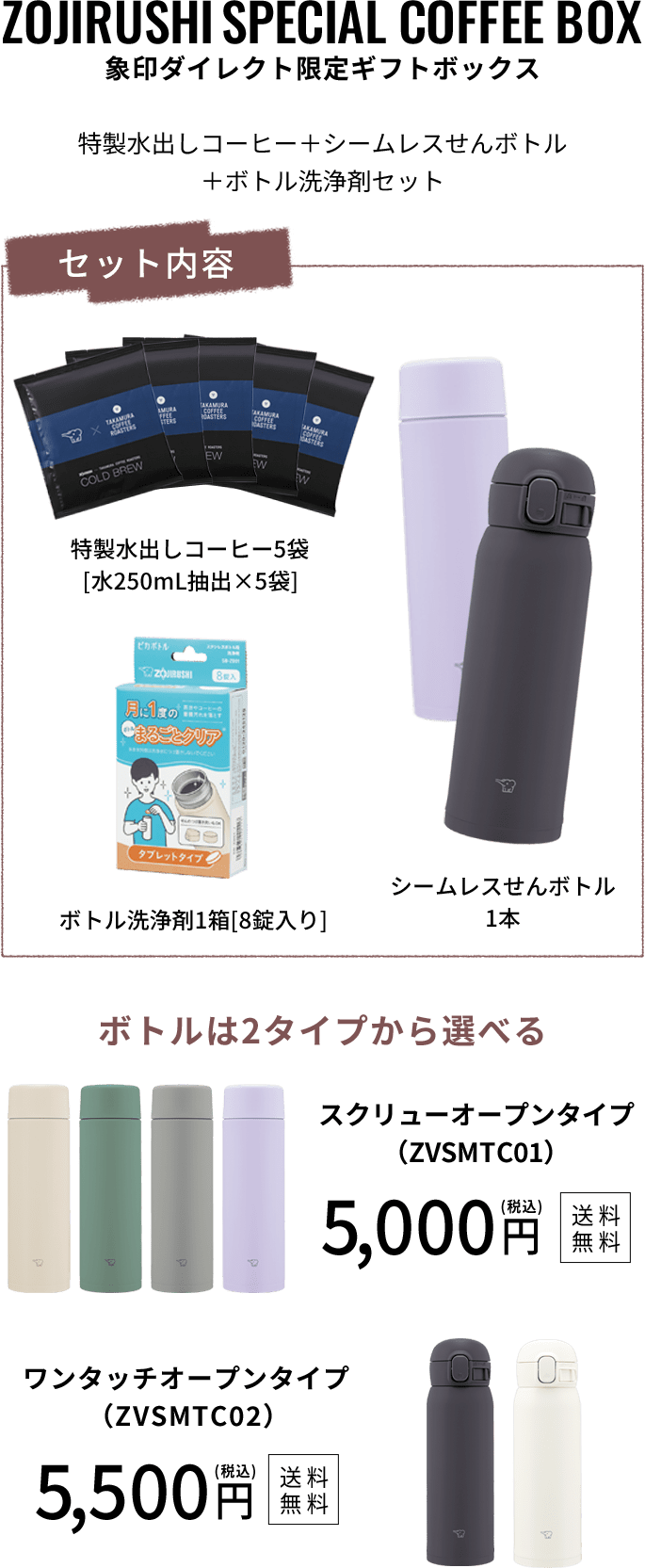 【象印ダイレクト限定ギフトボックス】特製水出しコーヒー＋シームレスせんボトル＋ボトル洗浄剤セット セット内容：特製水出しコーヒー5袋［水250mL抽出×5袋］、シームレスせんボトル1本、ボトル洗浄剤1箱［8錠入り］ ボトルは2タイプから選べる スクリューオープンタイプ（ZVSMTC01）：5,000円（税込）［送料無料］ ワンタッチオープンタイプ（ZVSMTC02）：5,500円（税込）［送料無料］