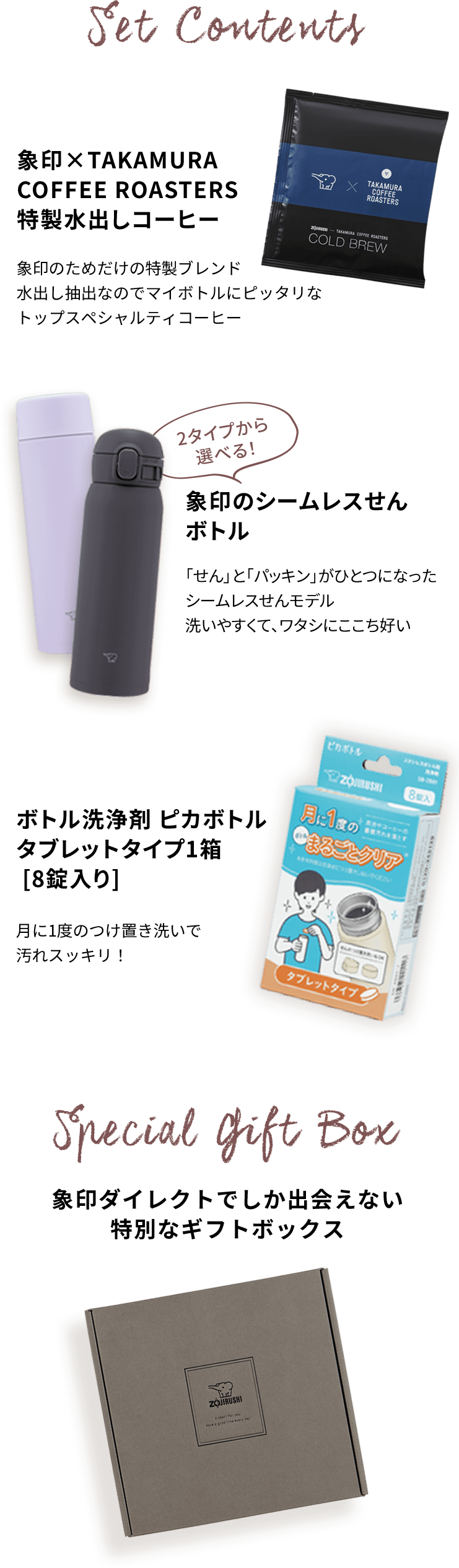 【Set Contents】象印×TAKAMURA COFFEE ROASTERS 特製水出しコーヒー：象印のためだけの特製ブレンド。水出し抽出なのでマイボトルにピッタリなトップスペシャルティコーヒー 2タイプから選べる！象印のシームレスせんボトル：「せん」と「パッキン」がひとつになったシームレスせんモデル。洗いやすくて、ワタシにここち好い。 ボトル洗浄剤 ピカボトル タブレットタイプ1箱［8錠入り］：月に1度のつけ置き洗いで汚れスッキリ！ 【Special Gift Box】象印ダイレクトでしか出会えない特別なギフトボックス