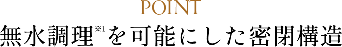 POINT 無水調理（※1）を可能にした密閉構造