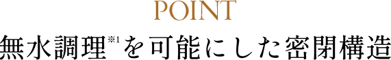POINT 無水調理（※1）を可能にした密閉構造