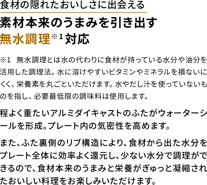 食材の隠れたおいしさに出会える 素材本来のうまみを引き出す 無水調理（※1）対応 程よく重たいアルミダイキャストのふたがウォーターシールを形成。プレート内の気密性を高めます。 また、ふた裏側のリブ構造により、食材から出た水分をプレート全体に効率よく還元し、少ない水分で調理ができるので、食材本来のうまみと栄養がぎゅっと凝縮されたおいしい料理をお楽しみいただけます。 ※1 無水調理とは水の代わりに食材が持っている水分や油分を活用した調理法。水に溶けやすいビタミンやミネラルを損ないにくく、栄養 