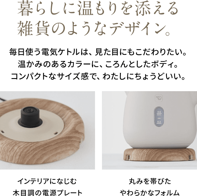 暮らしに温もりを添える雑貨のようなデザイン。 毎日使う電気ケトルは、見た目にもこだわりたい。温かみのあるカラーに、ころんとしたボディ。コンパクトなサイズ感で、わたしにちょうどいい。 インテリアになじむ木目調の電源プレート 丸みを帯びたやわらかなフォルム