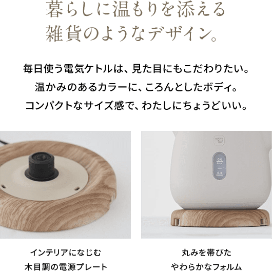 暮らしに温もりを添える雑貨のようなデザイン。 毎日使う電気ケトルは、見た目にもこだわりたい。温かみのあるカラーに、ころんとしたボディ。コンパクトなサイズ感で、わたしにちょうどいい。 インテリアになじむ木目調の電源プレート 丸みを帯びたやわらかなフォルム