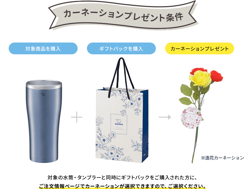 【カーネーションプレゼント条件】 ［対象商品を購入］＋［ギフトバックを購入］＝［カーネーションプレゼント］※造花カーネーション 対象の水筒・タンブラーと同時にギフトバックをご購入された方に、ご注文情報ページでカーネーションが選択できますので、ご選択ください。