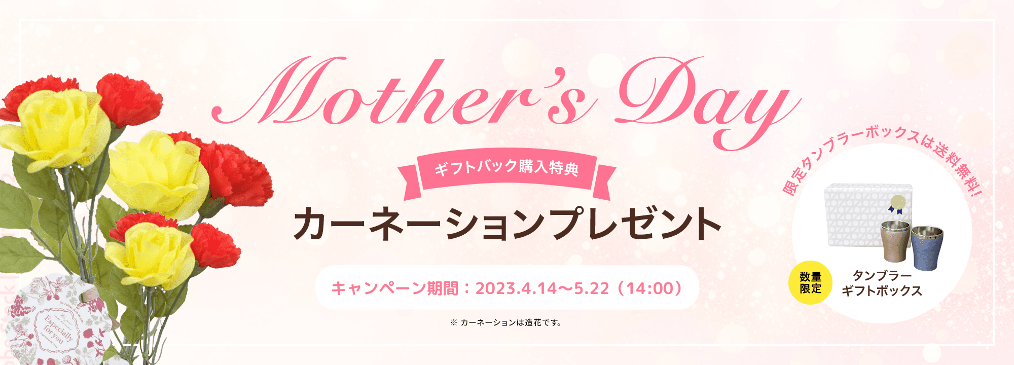 Mother's Day 【ギフトバック購入特典】カーネーションプレゼント ［キャンペーン期間：2023年4月14日～5月22日（14:00）］ ※カーネーションは造花です。 数量限定 タンブラーギフトボックス 限定タンブラーボックスは送料無料！