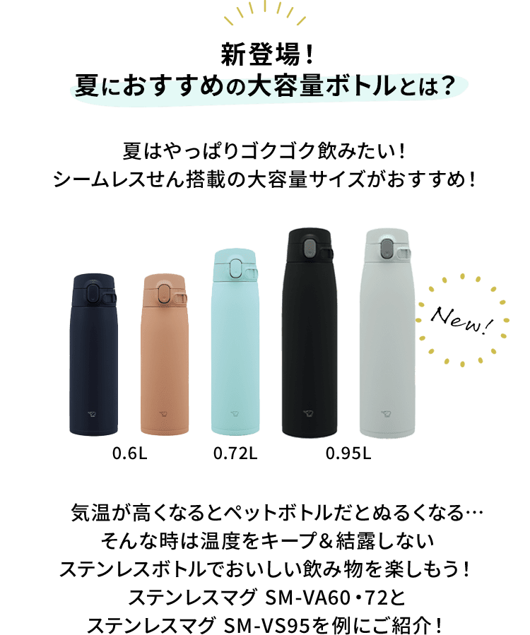 【新登場！夏におすすめの大容量ボトルとは？】 夏はやっぱりゴクゴク飲みたい！シームレスせん搭載の大容量サイズがおすすめ！ 気温が高くなるとペットボトルだとぬるくなる…そんな時は温度をキープ&結露しないステンレスボトルでおいしい飲み物を楽しもう！ステンレスマグ SM-VA60・72とステンレスマグ SM-VS95を例にご紹介！