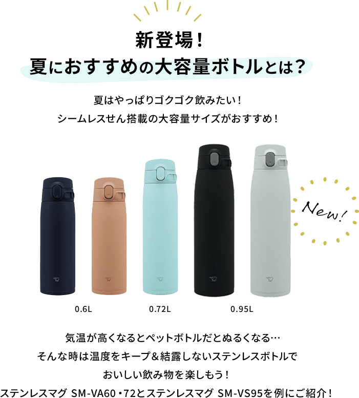 【新登場！夏におすすめの大容量ボトルとは？】 夏はやっぱりゴクゴク飲みたい！シームレスせん搭載の大容量サイズがおすすめ！ 気温が高くなるとペットボトルだとぬるくなる…そんな時は温度をキープ&結露しないステンレスボトルでおいしい飲み物を楽しもう！ステンレスマグ SM-VA60・72とステンレスマグ SM-VS95を例にご紹介！