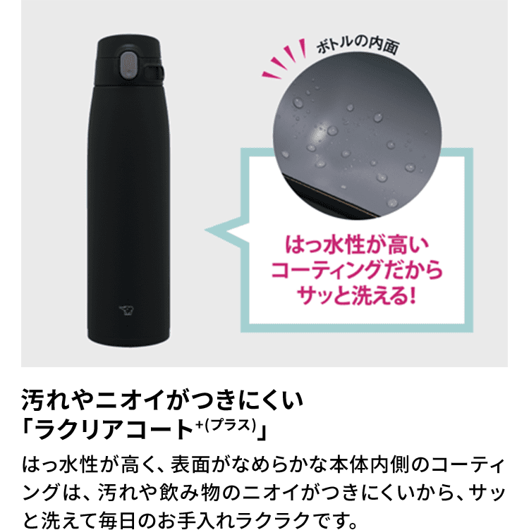 【汚れやニオイがつきにくい「ラクリアコート＋（プラス）」】 はっ水性が高く、表面がなめらかな本体内側のコーティングは、汚れや飲み物のニオイがつきにくいから、サッと洗えて毎日のお手入れラクラクです。