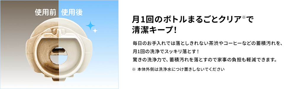 【月1回のボトルまるごとクリア（※ 本体外側は洗浄水につけ置きしないでください）で清潔キープ！】 毎日のお手入れでは落としきれない茶渋やコーヒーなどの蓄積汚れを、月1回の洗浄でスッキリ落とす！驚きの洗浄力で、蓄積汚れを落とすので家事の負担も軽減できます。