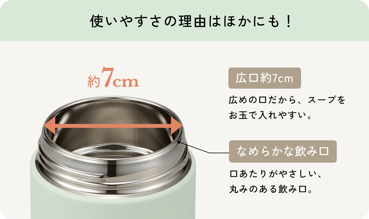 使いやすさの理由はほかにも! 広口約7cm 広めの口だから、スープをお玉で入れやすい。 なめらかな飲み口 口あたりがやさしい、丸みのある飲み口。