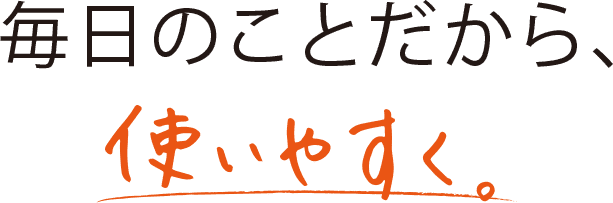 毎日のことだから、使いやすく。