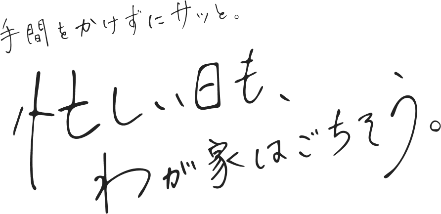 手間をかけずにサッと。忙しい日も、わが家はごちそう。