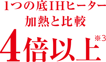 1つの底IHヒーター加熱と比較 4倍以上※3