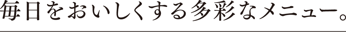 毎日をおいしくする多彩なメニュー。