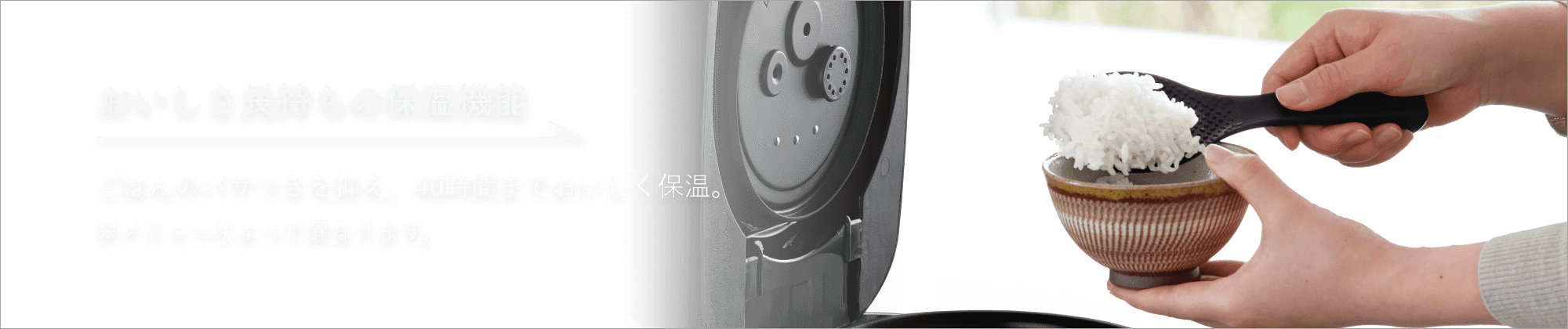 おいしさ長持ちの保温機能 ごはんのパサつきを抑え、40時間までおいしく保温。※メニューによって異なります。