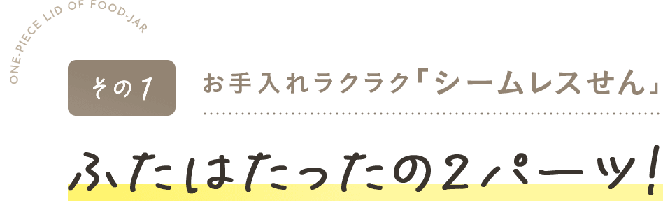 その1お手入れラクラク「シームレスせん」・ふたはたったの2パーツ!