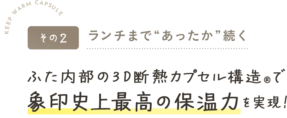 その2ランチまで“あったか”続くふた内部の3D断熱カプセル構造®で象印史上最高の保温力を実現！